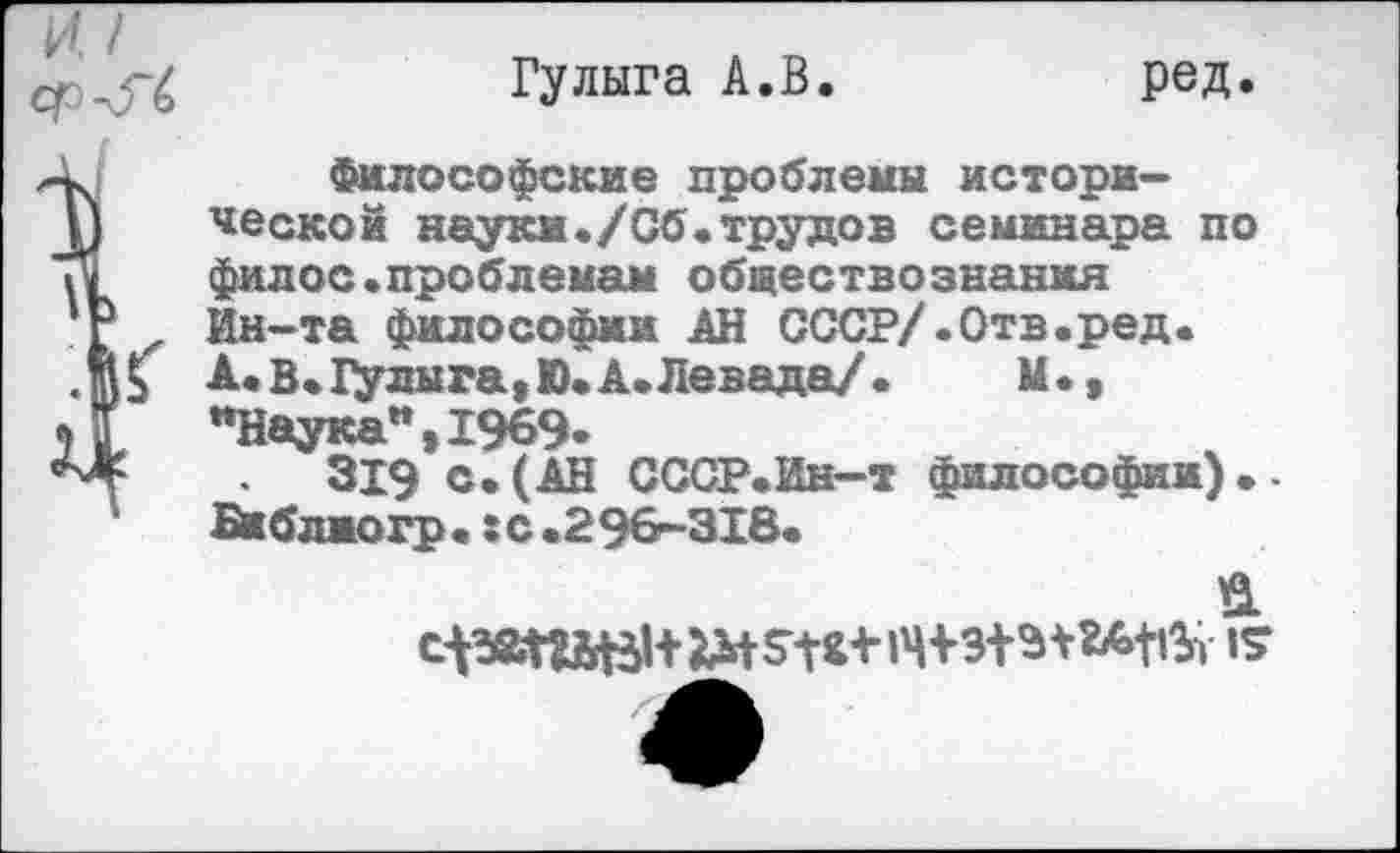 ﻿Гулыга А.В.	ред.
Философские проблемы исторической науки./Сб.трудов семинара по филос.проблемам обществознания Ин-та философии АН СССР/.Отв«ред. А« в. Гулыга, Ю. А. Левада/ •	М.,
"Наука”,1969-
319 с.(АН СССР.Ин-т философии).-Библжогр. : с. 2 96-318.
а 14+15